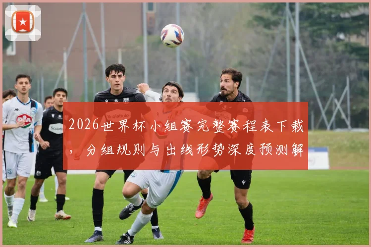 2026世界杯小组赛完整赛程表下载，分组规则与出线形势深度预测解析