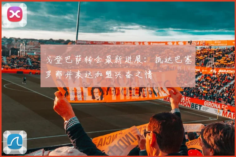 戈登巴萨转会最新进展：抵达巴塞罗那并表达加盟兴奋之情