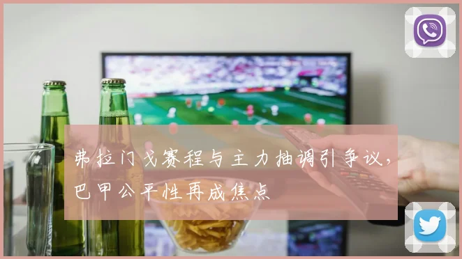 弗拉门戈赛程与主力抽调引争议，巴甲公平性再成焦点