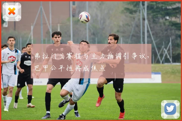 弗拉门戈赛程与主力抽调引争议，巴甲公平性再成焦点