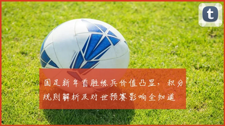 国足新年首胜练兵价值凸显，积分规则解析及对世预赛影响全知道