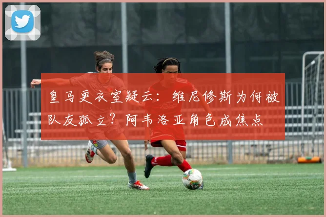 皇马更衣室疑云：维尼修斯为何被队友孤立？阿韦洛亚角色成焦点