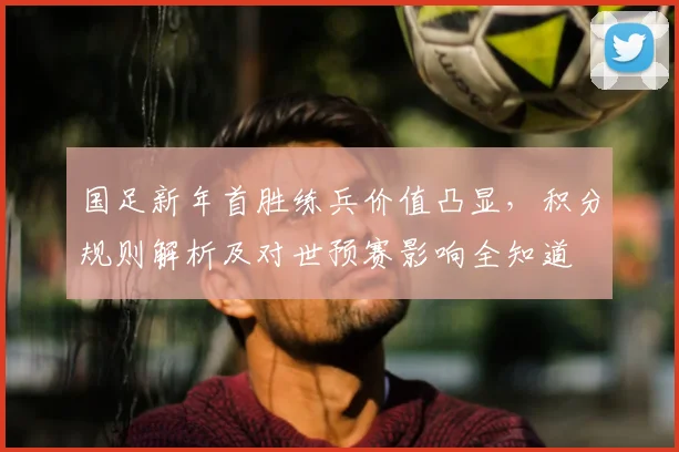 国足新年首胜练兵价值凸显，积分规则解析及对世预赛影响全知道