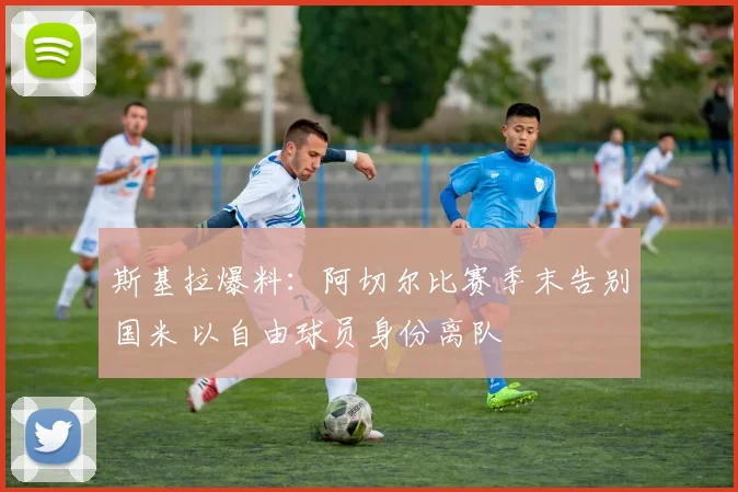 斯基拉爆料：阿切尔比赛季末告别国米 以自由球员身份离队