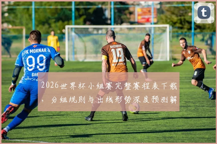 2026世界杯小组赛完整赛程表下载，分组规则与出线形势深度预测解析
